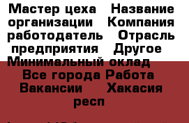 Мастер цеха › Название организации ­ Компания-работодатель › Отрасль предприятия ­ Другое › Минимальный оклад ­ 1 - Все города Работа » Вакансии   . Хакасия респ.